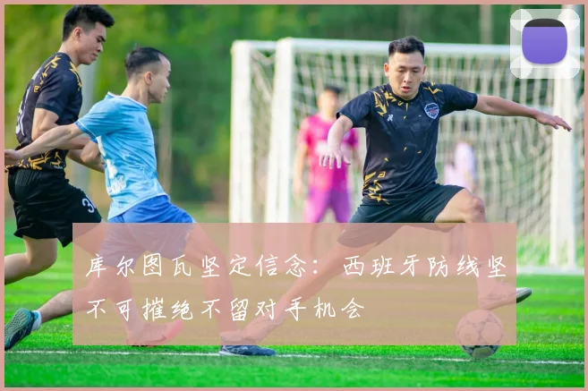 库尔图瓦坚定信念：西班牙防线坚不可摧绝不留对手机会