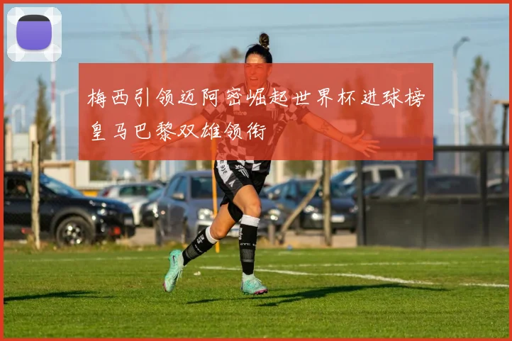 梅西引领迈阿密崛起世界杯进球榜皇马巴黎双雄领衔