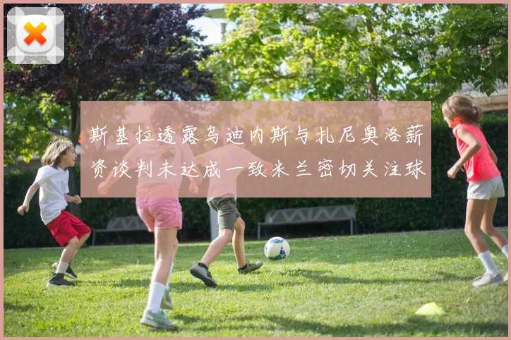 斯基拉透露乌迪内斯与扎尼奥洛薪资谈判未达成一致米兰密切关注球员动态
