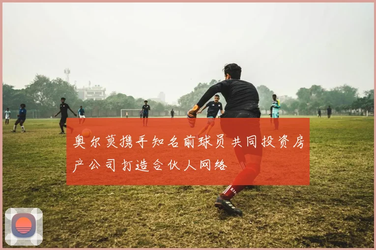 奥尔莫携手知名前球员共同投资房产公司打造合伙人网络