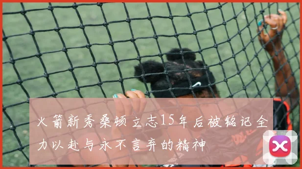 火箭新秀桑顿立志15年后被铭记全力以赴与永不言弃的精神