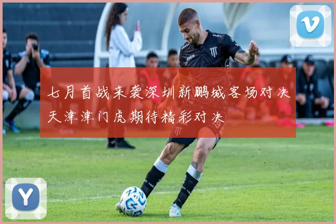 七月首战来袭深圳新鹏城客场对决天津津门虎期待精彩对决