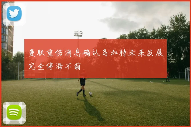 曼联重伤消息确认乌加特未来发展完全停滞不前