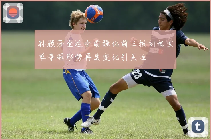 孙颖莎全运会前强化前三板训练女单争冠形势再度变化引关注