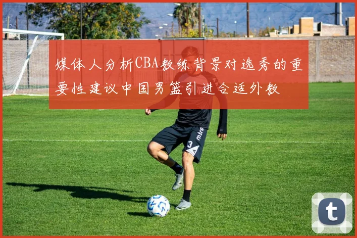 媒体人分析CBA教练背景对选秀的重要性建议中国男篮引进合适外教